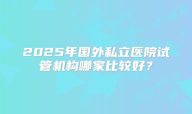 2025年国外私立医院试管机构哪家比较好?