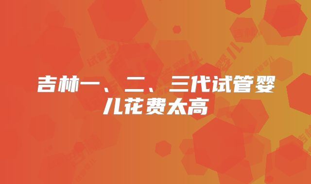 吉林一、二、三代试管婴儿花费太高