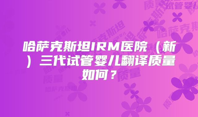 哈萨克斯坦IRM医院(新)三代试管婴儿翻译质量如何?