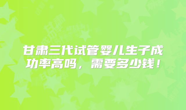 甘肃三代试管婴儿生子成功率高吗，需要多少钱！