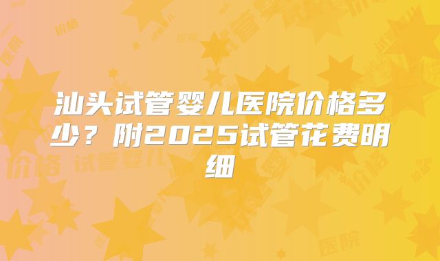 汕头试管婴儿医院价格多少？附2025试管花费明细