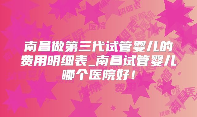 南昌做第三代试管婴儿的费用明细表_南昌试管婴儿哪个医院好！