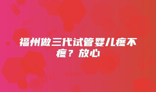 福州做三代试管婴儿疼不疼?放心