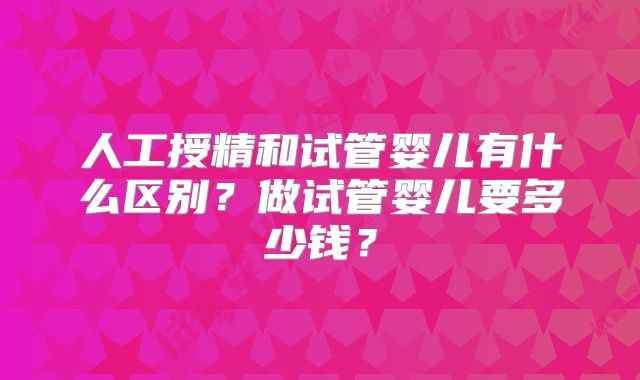 人工授精和试管婴儿有什么区别？做试管婴儿要多少钱？