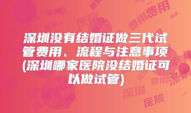 深圳没有结婚证做三代试管费用、流程与注意事项(深圳哪家医院没结婚证可以做试管)