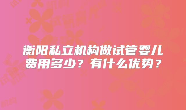衡阳私立机构做试管婴儿费用多少？有什么优势？