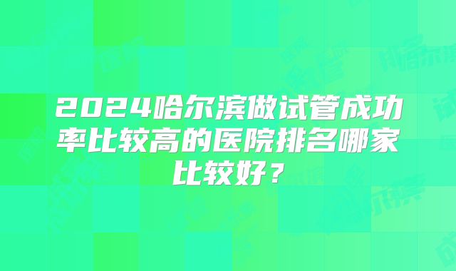 2024哈尔滨做试管成功率比较高的医院排名哪家比较好？