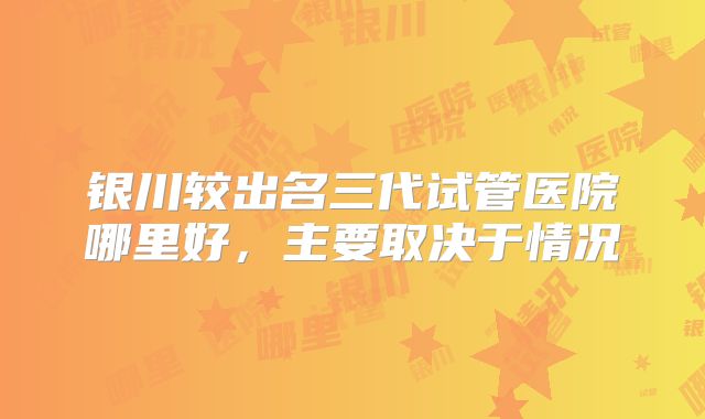银川较出名三代试管医院哪里好，主要取决于情况