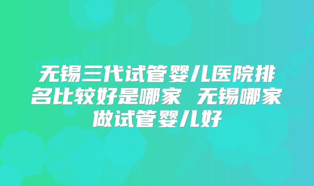 无锡三代试管婴儿医院排名比较好是哪家 无锡哪家做试管婴儿好