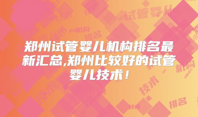 郑州试管婴儿机构排名最新汇总,郑州比较好的试管婴儿技术!