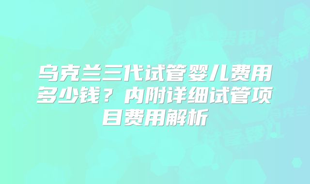 乌克兰三代试管婴儿费用多少钱？内附详细试管项目费用解析