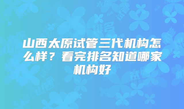 山西太原试管三代机构怎么样?看完排名知道哪家机构好