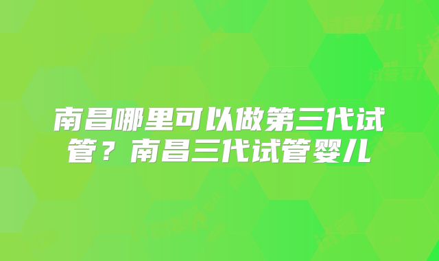 南昌哪里可以做第三代试管？南昌三代试管婴儿