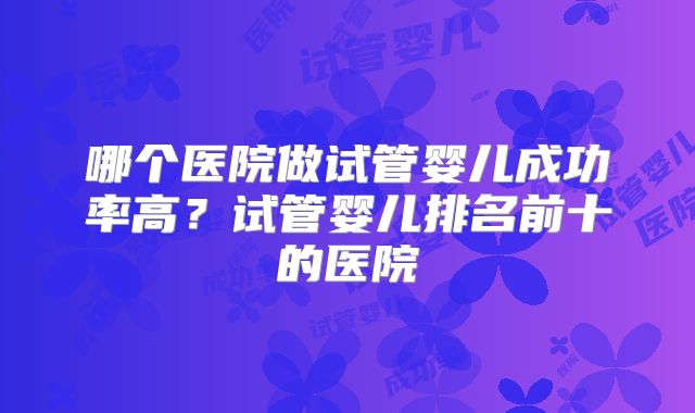 哪个医院做试管婴儿成功率高？试管婴儿排名前十的医院
