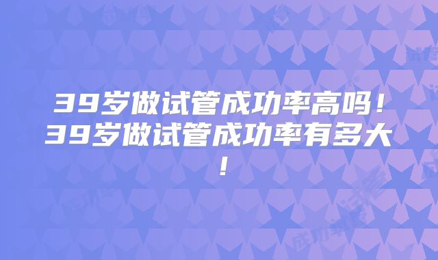 39岁做试管成功率高吗！39岁做试管成功率有多大！