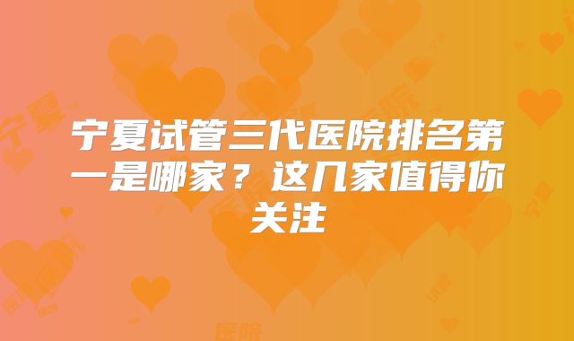 宁夏试管三代医院排名第一是哪家?这几家值得你关注