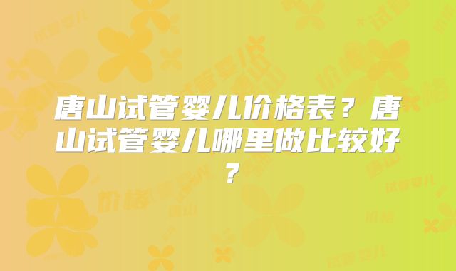 唐山试管婴儿价格表？唐山试管婴儿哪里做比较好？