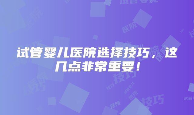 试管婴儿医院选择技巧,这几点非常重要!