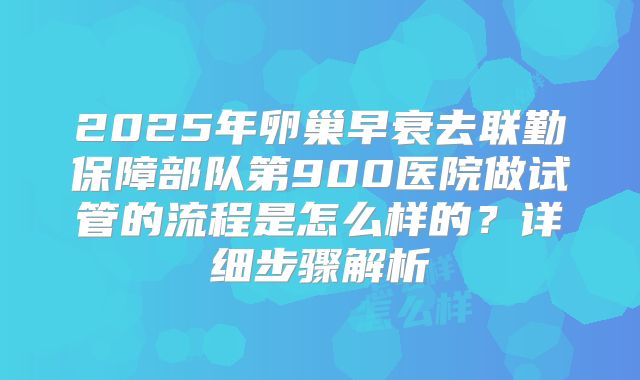2025年卵巢早衰去联勤保障部队第900医院做试管的流程是怎么样的?详细步骤解析