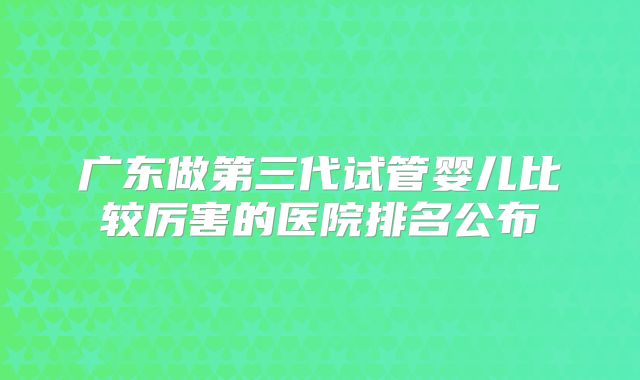 广东做第三代试管婴儿比较厉害的医院排名公布
