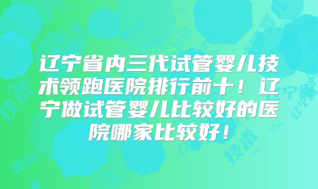 辽宁省内三代试管婴儿技术领跑医院排行前十！辽宁做试管婴儿比较好的医院哪家比较好！