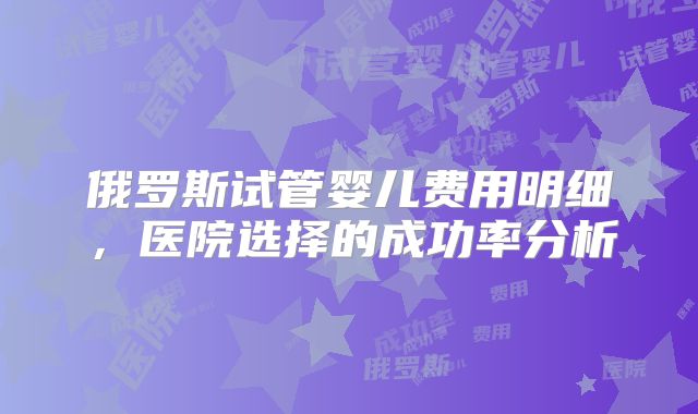 俄罗斯试管婴儿费用明细，医院选择的成功率分析