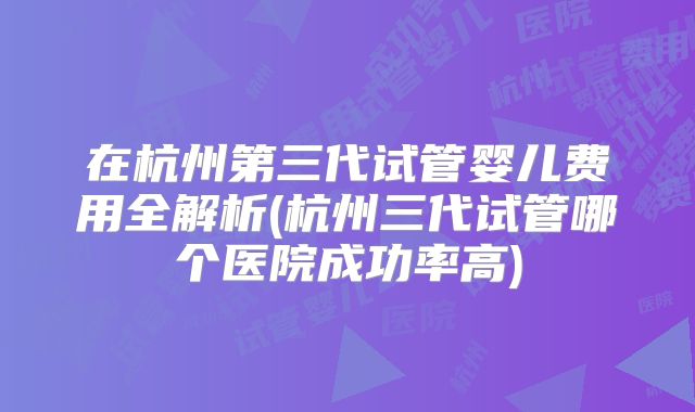 在杭州第三代试管婴儿费用全解析(杭州三代试管哪个医院成功率高)