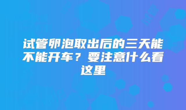 试管卵泡取出后的三天能不能开车？要注意什么看这里