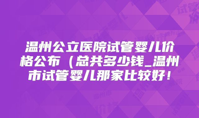 温州公立医院试管婴儿价格公布（总共多少钱_温州市试管婴儿那家比较好！