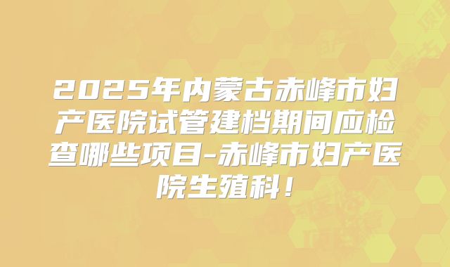 2025年内蒙古赤峰市妇产医院试管建档期间应检查哪些项目-赤峰市妇产医院生殖科!