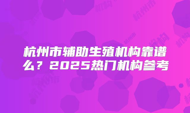 杭州市辅助生殖机构靠谱么？2025热门机构参考