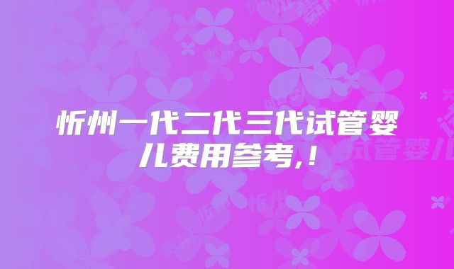 忻州一代二代三代试管婴儿费用参考,!