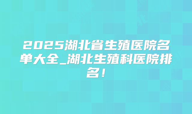 2025湖北省生殖医院名单大全_湖北生殖科医院排名!
