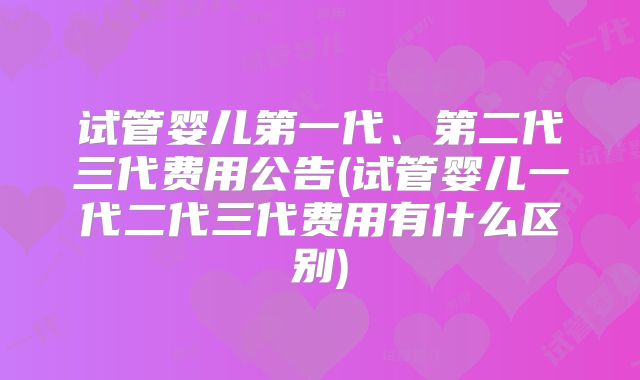 试管婴儿第一代、第二代三代费用公告(试管婴儿一代二代三代费用有什么区别)