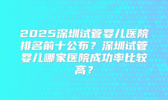 2025深圳试管婴儿医院排名前十公布?深圳试管婴儿哪家医院成功率比较高?