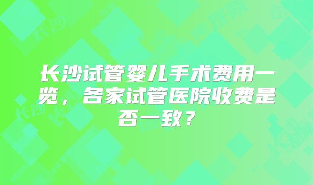 长沙试管婴儿手术费用一览，各家试管医院收费是否一致？