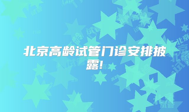 北京高龄试管门诊安排披露!