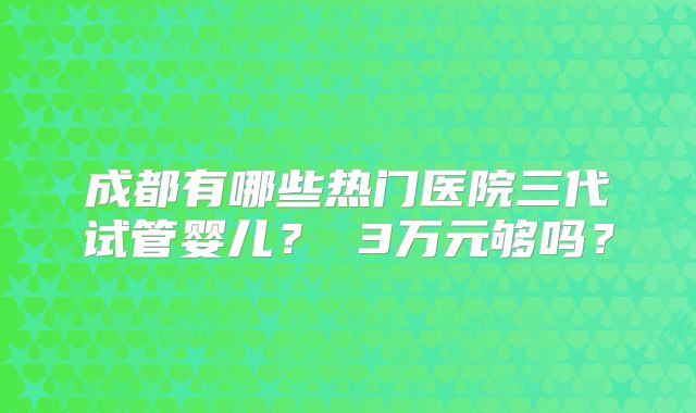 成都有哪些热门医院三代试管婴儿? 3万元够吗?