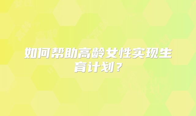如何帮助高龄女性实现生育计划？