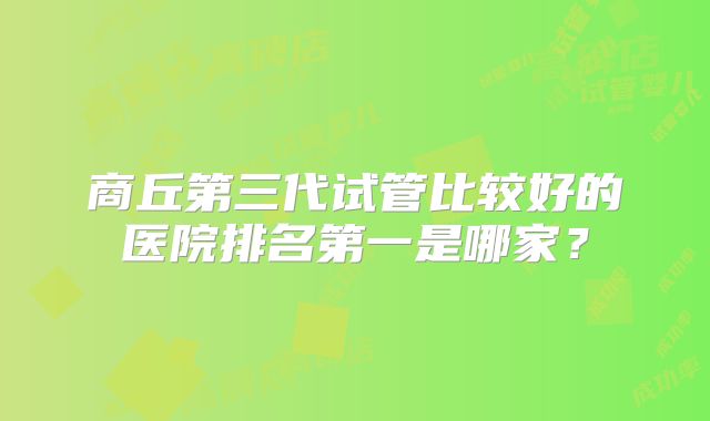 商丘第三代试管比较好的医院排名第一是哪家？