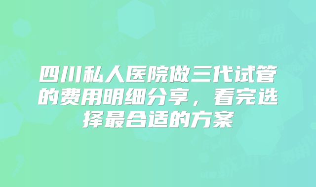 四川私人医院做三代试管的费用明细分享，看完选择最合适的方案