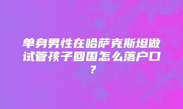 单身男性在哈萨克斯坦做试管孩子回国怎么落户口?