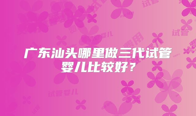 广东汕头哪里做三代试管婴儿比较好?