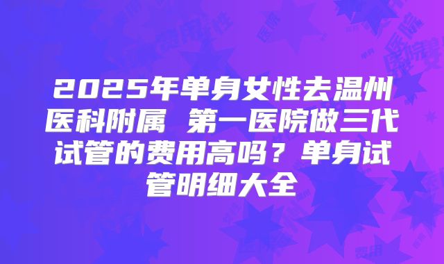 2025年单身女性去温州医科附属 第一医院做三代试管的费用高吗？单身试管明细大全