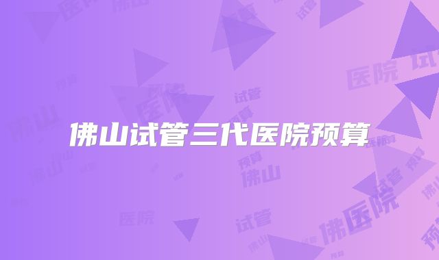 佛山试管三代医院预算