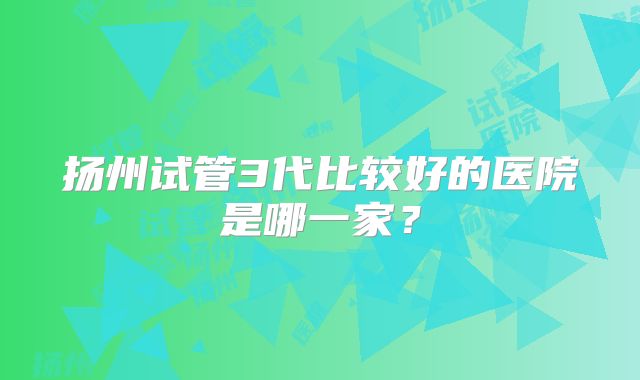 扬州试管3代比较好的医院是哪一家?