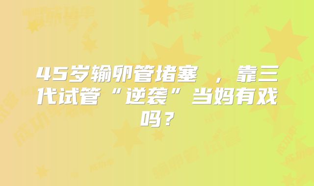 45岁输卵管堵塞 ，靠三代试管“逆袭”当妈有戏吗？