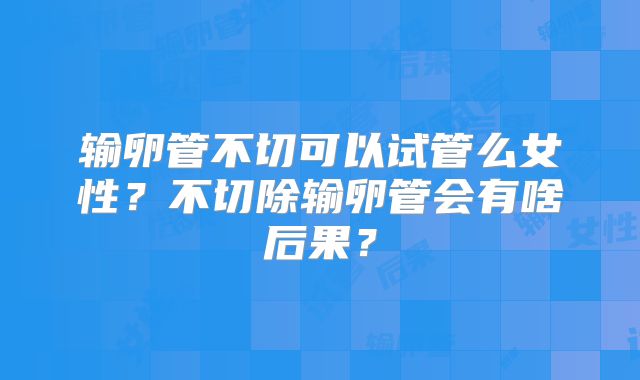 输卵管不切可以试管么女性?不切除输卵管会有啥后果?