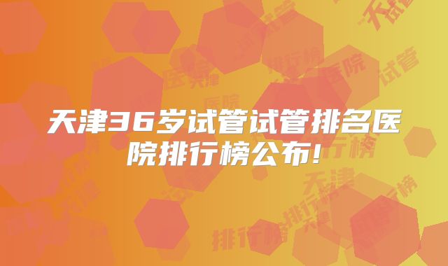 天津36岁试管试管排名医院排行榜公布!