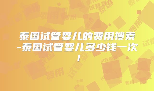 泰国试管婴儿的费用搜索-泰国试管婴儿多少钱一次!